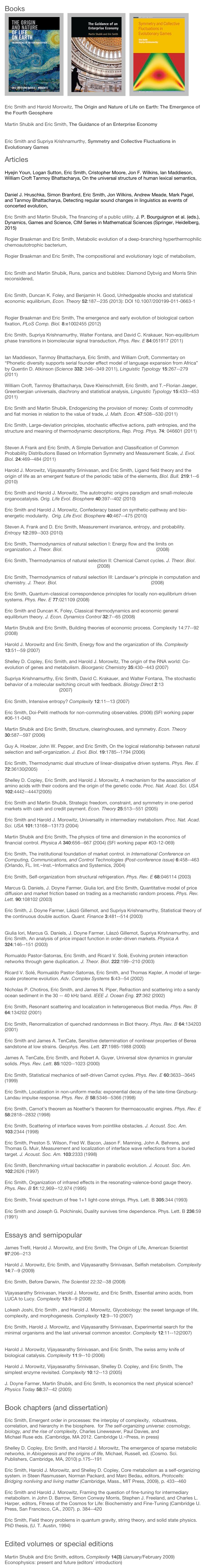 Books
￼  ￼  ￼

Eric Smith and Harold Morowitz, The Origin and Nature of Life on Earth: The Emergence of the Fourth Geosphere (Cambridge, London, 2016)

Martin Shubik and Eric Smith, The Guidance of an Enterprise Economy (MIT Press, Cambridge MA, 2016)

Eric Smith and Supriya Krishnamurthy, Symmetry and Collective Fluctuations in Evolutionary Games (IOP Press, Bristol, 2015)

Articles

Hyejin Youn, Logan Sutton, Eric Smith, Cristopher Moore, Jon F. Wilkins, Ian Maddieson, William Croft Tanmoy Bhattacharya, On the universal structure of human lexical semantics, Proc. Nat. Acad. Sci. USA (2016) 

Daniel J. Hruschka, Simon Branford, Eric Smith, Jon Wilkins, Andrew Meade, Mark Pagel, and Tanmoy Bhattacharya, Detecting regular sound changes in linguistics as events of concerted evolution, Curr. Biol. 25 (2015) 1–9.

Eric Smith and Martin Shubik, The financing of a public utility, J. P. Bourguignon et al. (eds.), Dynamics, Games and Science, CIM Series in Mathematical Sciences (Springer, Heidelberg, 2015) PDF

Rogier Braakman and Eric Smith, Metabolic evolution of a deep-branching hyperthermophilic chemoautotrophic bacterium, PLoS ONE. 9:e87950 (2014) PDF

Rogier Braakman and Eric Smith, The compositional and evolutionary logic of metabolism, Phys. Biol. 10:011001 (2013) PDF

Eric Smith and Martin Shubik, Runs, panics and bubbles: Diamond Dybvig and Morris Shin reconsidered, Ann. Finance doi = 10.1007/s10436-013-0231-8
CFDP No. 1869. (2013) PDF

Eric Smith, Duncan K. Foley, and Benjamin H. Good, Unhedgeable shocks and statistical economic equilibrium, Econ. Theory 52:187--235 (2013): DOI 10.1007/200199-011-0663-1 PDF

Rogier Braakman and Eric Smith, The emergence and early evolution of biological carbon fixation, PLoS Comp. Biol. 8:e1002455 (2012) PDF 

Eric Smith, Supriya Krishnamurthy, Walter Fontana, and David C. Krakauer, Non-equilibrium phase transitions in biomolecular signal transduction, Phys. Rev. E 84:051917 (2011) PDF (http://arxiv.org/abs/1108.4121)

Ian Maddieson, Tanmoy Bhattacharya, Eric Smith, and William Croft, Commentary on “Phonetic diversity supports serial founder effect model of language expansion from Africa” by Quentin D. Atkinson (Science 332: 346--349 2011), Linguistic Typology 15:267--279 (2011) PDF

William Croft, Tanmoy Bhattacharya, Dave Kleinschmidt, Eric Smith, and T.~Florian Jaeger, Greenbergian universals, diachrony and statistical analysis, Linguistic Typology 15:433--453 (2011) PDF

Eric Smith and Martin Shubik, Endogenizing the provision of money: Costs of commodity and fiat monies in relation to the value of trade, J. Math. Econ. 47:508--530 (2011) PDF

Eric Smith, Large-deviation principles, stochastic effective actions, path entropies, and the structure and meaning of thermodynamic descriptions, Rep. Prog. Phys. 74: 046601 (2011) PDF

Steven A Frank and Eric Smith, A Simple Derivation and Classification of Common Probability Distributions Based on Information Symmetry and Measurement Scale, J. Evol. Biol. 24:469--484 (2011) PDF

Harold J. Morowitz, Vijayasarathy Srinivasan, and Eric Smith, Ligand field theory and the origin of life as an emergent feature of the periodic table of the elements, Biol. Bull. 219:1--6 (2010) PDF

Eric Smith and Harold J. Morowitz, The autotrophic origins paradigm and small-molecule organocatalysis. Orig. Life Evol. Biosphere 40:397--402 (2010) PDF

Eric Smith and Harold J. Morowitz, Confederacy based on synthetic-pathway and bio-energetic modularity.  Orig. Life Evol. Biosphere 40:467--475 (2010) PDF

Steven A. Frank and D. Eric Smith, Measurement invariance, entropy, and probability.  Entropy 12:289--303 (2010) PDF

Eric Smith, Thermodynamics of natural selection I: Energy flow and the limits on organization. J. Theor. Biol. http://dx.doi.org/10.1016/j.jtbi.2008.02.010 (2008) PDF

Eric Smith, Thermodynamics of natural selection II: Chemical Carnot cycles. J. Theor. Biol. http://dx.doi.org/10.1016/j.jtbi.2008.02.008 (2008) PDF

Eric Smith, Thermodynamics of natural selection III: Landauer’s principle in computation and chemistry. J. Theor. Biol. http://dx.doi.org/10.1016/j.jtbi.2008.02.013 (2008) PDF

Eric Smith, Quantum-classical correspondence principles for locally non-equilibrium driven systems. Phys. Rev. E 77:021109 (2008) PDF

Eric Smith and Duncan K. Foley, Classical thermodynamics and economic general equilibrium theory. J. Econ. Dynamics Control 32:7--65 (2008) PDF

Martin Shubik and Eric Smith, Building theories of economic process. Complexity 14:77--92 (2008) PDF

Harold J. Morowitz and Eric Smith, Energy flow and the organization of life. Complexity 13:51--59 (2007) PDF

Shelley D. Copley, Eric Smith, and Harold J. Morowitz, The origin of the RNA world: Co-evolution of genes and metabolism. Bioorganic Chemistry 35:430--443 (2007) PDF

Supriya Krishnamurthy, Eric Smith, David C. Krakauer, and Walter Fontana, The stochastic behavior of a molecular switching circuit with feedback. Biology Direct 2:13 doi:10.1186/1745-6150-2-13 (2007)  PDF 

Eric Smith, Intensive entropy? Complexity 12:11--13 (2007) PDF

Eric Smith, Doi-Peliti methods for non-commuting observables. (2006) (SFI working paper #06-11-040) PDF

Martin Shubik and Eric Smith, Structure, clearinghouses, and symmetry. Econ. Theory 30:587--597 (2006) PDF

Guy A. Hoelzer, John W. Pepper, and Eric Smith, On the logical relationship between natural selection and self-organization. J. Evol. Biol. 19:1785--1794 (2006) PDF

Eric Smith, Thermodynamic dual structure of linear-dissipative driven systems. Phys. Rev. E 72:36130(2005) PDF. 

Shelley D. Copley, Eric Smith, and Harold J. Morowitz, A mechanism for the association of amino acids with their codons and the origin of the genetic code. Proc. Nat. Acad. Sci. USA 102:4442--4447(2005) PDF

Eric Smith and Martin Shubik, Strategic freedom, constraint, and symmetry in one-period markets with cash and credit payment. Econ. Theory 25:513--551 (2005) PDF 

Eric Smith and Harold J. Morowitz, Universality in intermediary metabolism. Proc. Nat. Acad. Sci. USA 101:13168--13173 (2004) PDF

Martin Shubik and Eric Smith, The physics of time and dimension in the economics of financial control. Physica A 340:656--667 (2004) (SFI working paper #03-12-069) PDF

Eric Smith, The institutional foundation of market control. in International Conference on Computing, Communications, and Control Technologies (Post-conference issue) 6:458--463 (Orlando, FL. Int.~Inst.~Informatics and Systemics, 2004)

Eric Smith, Self-organization from structural refrigeration. Phys. Rev. E 68:046114 (2003) PDF

Marcus G. Daniels, J. Doyne Farmer, Giulia Iori, and Eric Smith, Quantitative model of price diffusion and market friction based on trading as a mechanistic random process. Phys. Rev. Lett. 90:108102 (2003) PDF

Eric Smith, J. Doyne Farmer, Lászó Gillemot, and Supriya Krishnamurthy, Statistical theory of the continuous double auction. Quant. Finance 3:481--514 (2003) http://arxiv.org/abs/cond-mat/0210475
Giulia Iori, Marcus G. Daniels, J. Doyne Farmer, Lászó Gillemot, Supriya Krishnamurthy, and Eric Smith, An analysis of price impact function in order-driven markets. Physica A 324:146--151 (2003)

Romualdo Pastor-Satorras, Eric Smith, and Ricard V. Solé, Evolving protein interaction networks through gene duplication. J. Theor. Biol. 222:199--210 (2003) PDF

Ricard V. Solé, Romualdo Pastor-Satorras, Eric Smith, and Thomas Kepler, A model of large-scale proteome evolution. Adv. Complex Systems 5:43--54 (2002) PDF

Nicholas P. Chotiros, Eric Smith, and James N. Piper, Refraction and scattering into a sandy ocean sediment in the 30 -- 40 kHz band. IEEE J. Ocean Eng. 27:362 (2002)

Eric Smith, Resonant scattering and localization in heterogeneous Biot media. Phys. Rev. B 64:134202 (2001) PDF

Eric Smith, Renormalization of quenched randomness in Biot theory. Phys. Rev. B 64:134203 (2001) PDF

Eric Smith and James A. TenCate, Sensitive determination of nonlinear properties of Berea sandstone at low strains. Geophys. Res. Lett. 27:1985-1988 (2000)

James A. TenCate, Eric Smith, and Robert A. Guyer, Universal slow dynamics in granular solids. Phys. Rev. Lett. 85:1020--1023 (2000) PDF

Eric Smith, Statistical mechanics of self-driven Carnot cycles. Phys. Rev. E 60:3633--3645 (1999) PDF

Eric Smith, Localization in non-uniform media: exponential decay of the late-time Ginzburg-Landau impulse response. Phys. Rev. B 58:5346--5366 (1998) PDF

Eric Smith, Carnot’s theorem as Noether’s theorem for thermoacoustic engines. Phys. Rev. E 58:2818--2832 (1998) PDF

Eric Smith, Scattering of interface waves from pointlike obstacles. J. Acoust. Soc. Am. 103:2344 (1998)

Eric Smith, Preston S. Wilson, Fred W. Bacon, Jason F. Manning, John A. Behrens, and Thomas G. Muir, Measurement and localization of interface wave reflections from a buried target. J. Acoust. Soc. Am. 103:2333 (1998)

Eric Smith, Benchmarking virtual backscatter in parabolic evolution. J. Acoust. Soc. Am. 102:2626 (1997)

Eric Smith, Organization of infrared effects in the resonating-valence-bond gauge theory. Phys. Rev. B 51:12,969--12,974 (1995) PDF

Eric Smith, Trivial spectrum of free 1+1 light-cone strings. Phys. Lett. B 305:344 (1993)

Eric Smith and Joseph G. Polchinski, Duality survives time dependence. Phys. Lett. B 236:59 (1991)


Essays and semipopular

James Trefil, Harold J. Morowitz, and Eric Smith, The Origin of LIfe, American Scientist 97:206--213 PDF

Harold J. Morowitz, Eric Smith, and Vijayasarathy Srinivasan, Selfish metabolism. Complexity 14:7--9 (2009) PDF

Eric Smith, Before Darwin, The Scientist 22:32--38 (2008)

Vijayasarathy Srinivasan, Harold J. Morowitz, and Eric Smith, Essential amino acids, from LUCA to Lucy. Complexity 13:8--9 (2008) PDF

Lokesh Joshi, Eric Smith , and Harold J. Morowitz, Glycobiology: the sweet language of life, complexity, and morphogenesis. Complexity 12:9--10 (2007) 

Eric Smith, Harold J. Morowitz, and Vijayasarathy Srinivasan, Experimental search for the minimal organisms and the last universal common ancestor. Complexity 12:11--12(2007) PDF

Harold J. Morowitz, Vijayasarathy Srinivasan, and Eric Smith, The swiss army knife of biological catalysis. Complexity 11:9--10 (2006) PDF

Harold J. Morowitz, Vijayasarathy Srinivasan, Shelley D. Copley, and Eric Smith, The simplest enzyme revisited. Complexity 10:12--13 (2005) PDF

J. Doyne Farmer, Martin Shubik, and Eric Smith, Is economics the next physical science? Physics Today 58:37--42 (2005) PDF


Book chapters (and dissertation)

Eric Smith, Emergent order in processes: the interplay of complexity,  robustness, correlation, and hierarchy in the biosphere.  for The self-organizing universe: cosmology, biology, and the rise of complexity, Charles Lineweaver, Paul Davies, and Michael Ruse eds. (Cambridge, MA 2012. Cambridge U.~Press, in press)

Shelley D. Copley, Eric Smith, and Harold J. Morowitz, The emergence of sparse metabolic networks, in Abiogenesis and the origins of life, Michael, Russell, ed. (Cosmo. Sci. Publishers, Cambridge, MA, 2010) p.175--191

Eric Smith, Harold J. Morowitz, and Shelley D. Copley, Core metabolism as a self-organizing system. in Steen Rasmussen, Norman Packard, and Marc Bedau, editors, Protocells: Bridging nonliving and living matter (Cambridge, Mass., MIT Press, 2009), p. 433--460

Eric Smith and Harold J. Morowitz, Framing the question of fine-tuning for intermediary metabolism. in John D. Barrow, Simon Conway Morris, Stephen J. Freeland, and Charles L. Harper, editors, Fitness of the Cosmos for Life: Biochemistry and Fine-Tuning (Cambridge U. Press, San Francisco, CA., 2007). p. 384--420

Eric Smith, Field theory problems in quantum gravity, string theory, and solid state physics. PhD thesis, (U. T. Austin, 1994)


Edited volumes or special editions

Martin Shubik and Eric Smith, editors, Complexity 14(3) (January/February 2009)
Econophysics: present and future (editors’ introduction) PDF
